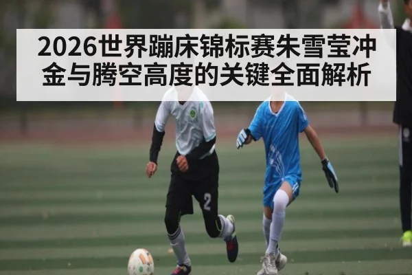 2026世界蹦床锦标赛朱雪莹冲金与腾空高度的关键全面解析