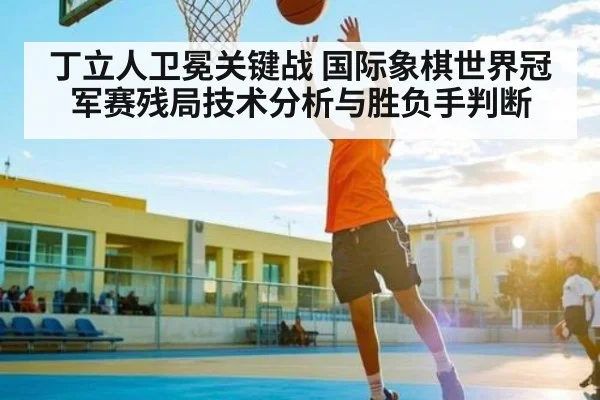 丁立人卫冕关键战 国际象棋世界冠军赛残局技术分析与胜负手判断